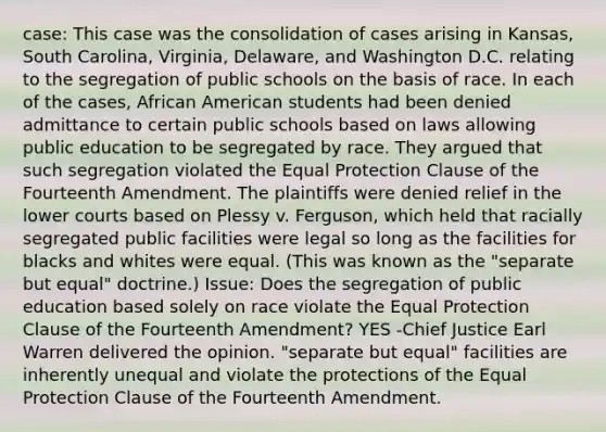 case: This case was the consolidation of cases arising in Kansas, South Carolina, Virginia, Delaware, and Washington D.C. relating to the segregation of public schools on the basis of race. In each of the cases, African American students had been denied admittance to certain public schools based on laws allowing public education to be segregated by race. They argued that such segregation violated the Equal Protection Clause of the Fourteenth Amendment. The plaintiffs were denied relief in the lower courts based on Plessy v. Ferguson, which held that racially segregated public facilities were legal so long as the facilities for blacks and whites were equal. (This was known as the "separate but equal" doctrine.) Issue: Does the segregation of public education based solely on race violate the Equal Protection Clause of the Fourteenth Amendment? YES -Chief Justice Earl Warren delivered the opinion. "separate but equal" facilities are inherently unequal and violate the protections of the Equal Protection Clause of the Fourteenth Amendment.