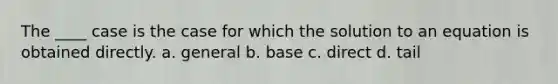 The ____ case is the case for which the solution to an equation is obtained directly. a. general b. base c. direct d. tail