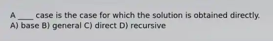 A ____ case is the case for which the solution is obtained directly. A) base B) general C) direct D) recursive