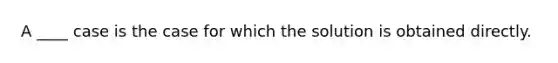 A ____ case is the case for which the solution is obtained directly.