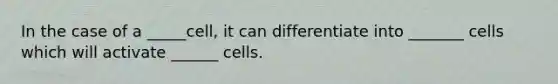 In the case of a _____cell, it can differentiate into _______ cells which will activate ______ cells.