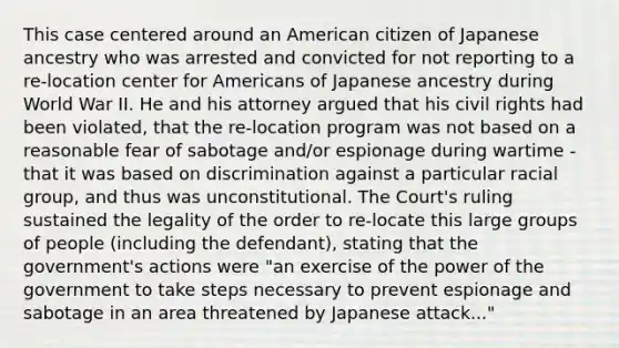 This case centered around an American citizen of Japanese ancestry who was arrested and convicted for not reporting to a re-location center for Americans of Japanese ancestry during World War II. He and his attorney argued that his civil rights had been violated, that the re-location program was not based on a reasonable fear of sabotage and/or espionage during wartime - that it was based on discrimination against a particular racial group, and thus was unconstitutional. The Court's ruling sustained the legality of the order to re-locate this large groups of people (including the defendant), stating that the government's actions were "an exercise of the power of the government to take steps necessary to prevent espionage and sabotage in an area threatened by Japanese attack..."