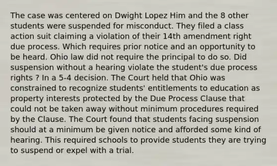 The case was centered on Dwight Lopez Him and the 8 other students were suspended for misconduct. They filed a class action suit claiming a violation of their 14th amendment right due process. Which requires prior notice and an opportunity to be heard. Ohio law did not require the principal to do so. Did suspension without a hearing violate the student's due process rights ? In a 5-4 decision. The Court held that Ohio was constrained to recognize students' entitlements to education as property interests protected by the Due Process Clause that could not be taken away without minimum procedures required by the Clause. The Court found that students facing suspension should at a minimum be given notice and afforded some kind of hearing. This required schools to provide students they are trying to suspend or expel with a trial.