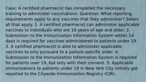 Case: A certified pharmacist has completed the necessary training to administer vaccinations. Question: What reporting requirements apply to any vaccines that they administer? Select all that apply. 1. A certified pharmacist can administer applicable vaccines to individuals who are 16 years of age and older. 2. Submission to the Immunization Information System within 14 days is required for vaccines administered to patients under 19. 3. A certified pharmacist is able to administer applicable vaccines to only pursuant to a patient-specific order. 4. Submission to the Immunization Information System is required for patients over 19, but only with their consent. 5. Applicable immunizations to patients under 19 in New York City initially get reported to the Citywide Immunization Registry (CIR).