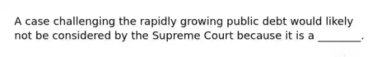 A case challenging the rapidly growing public debt would likely not be considered by the Supreme Court because it is a ________.