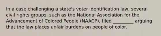 In a case challenging a state's voter identification law, several civil rights groups, such as the National Association for the Advancement of Colored People (NAACP), filed _________ arguing that the law places unfair burdens on people of color.