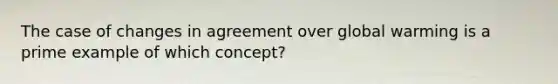 The case of changes in agreement over global warming is a prime example of which concept?