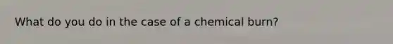 What do you do in the case of a chemical burn?