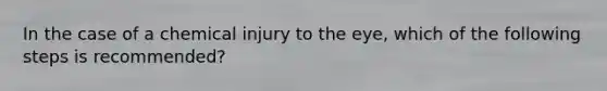 In the case of a chemical injury to the eye, which of the following steps is recommended?
