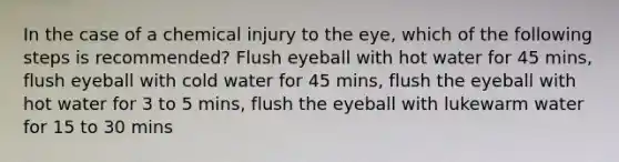 In the case of a chemical injury to the eye, which of the following steps is recommended? Flush eyeball with hot water for 45 mins, flush eyeball with cold water for 45 mins, flush the eyeball with hot water for 3 to 5 mins, flush the eyeball with lukewarm water for 15 to 30 mins