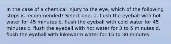 In the case of a chemical injury to the eye, which of the following steps is recommended? Select one: a. flush the eyeball with hot water for 45 minutes b. flush the eyeball with cold water for 45 minutes c. flush the eyeball with hot water for 3 to 5 minutes d. flush the eyeball with lukewarm water for 15 to 30 minutes