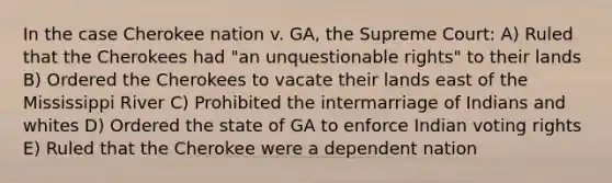 In the case Cherokee nation v. GA, the Supreme Court: A) Ruled that the Cherokees had "an unquestionable rights" to their lands B) Ordered the Cherokees to vacate their lands east of the Mississippi River C) Prohibited the intermarriage of Indians and whites D) Ordered the state of GA to enforce Indian voting rights E) Ruled that the Cherokee were a dependent nation