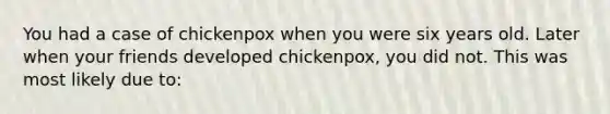 You had a case of chickenpox when you were six years old. Later when your friends developed chickenpox, you did not. This was most likely due to: