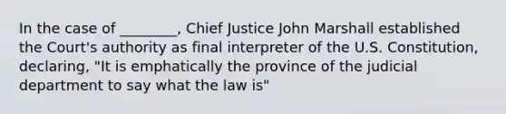 In the case of ________, Chief Justice John Marshall established the Court's authority as final interpreter of the U.S. Constitution, declaring, "It is emphatically the province of the judicial department to say what the law is"