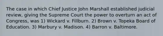 The case in which Chief Justice John Marshall established judicial review, giving the Supreme Court the power to overturn an act of Congress, was 1) Wickard v. Fillburn. 2) Brown v. Topeka Board of Education. 3) Marbury v. Madison. 4) Barron v. Baltimore.