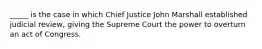 _____ is the case in which Chief Justice John Marshall established judicial review, giving the Supreme Court the power to overturn an act of Congress.