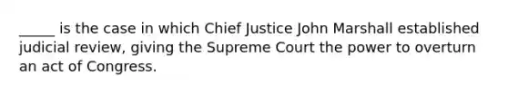 _____ is the case in which Chief Justice John Marshall established judicial review, giving the Supreme Court the power to overturn an act of Congress.