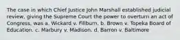 The case in which Chief Justice John Marshall established judicial review, giving the Supreme Court the power to overturn an act of Congress, was a. Wickard v. Fillburn. b. Brown v. Topeka Board of Education. c. Marbury v. Madison. d. Barron v. Baltimore