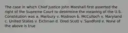 The case in which Chief Justice John Marshall first asserted the right of the Supreme Court to determine the meaning of the U.S. Constitution was a. Marbury v. Madison b. McCulloch v. Maryland c. United States v. Eichman d. Dred Scott v. Sandford e. None of the above is true