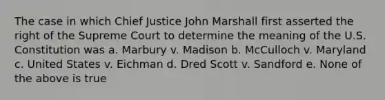 The case in which Chief Justice John Marshall first asserted the right of the Supreme Court to determine the meaning of the U.S. Constitution was a. Marbury v. Madison b. McCulloch v. Maryland c. United States v. Eichman d. Dred Scott v. Sandford e. None of the above is true