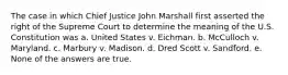 The case in which Chief Justice John Marshall first asserted the right of the Supreme Court to determine the meaning of the U.S. Constitution was a. United States v. Eichman. b. McCulloch v. Maryland. c. Marbury v. Madison. d. Dred Scott v. Sandford. e. None of the answers are true.