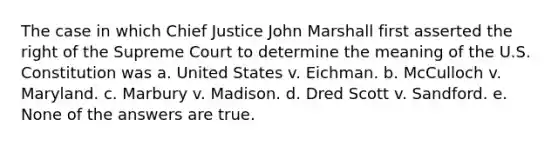 The case in which Chief Justice John Marshall first asserted the right of the Supreme Court to determine the meaning of the U.S. Constitution was a. United States v. Eichman. b. McCulloch v. Maryland. c. Marbury v. Madison. d. Dred Scott v. Sandford. e. None of the answers are true.