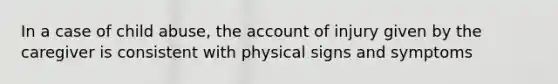 In a case of child abuse, the account of injury given by the caregiver is consistent with physical signs and symptoms