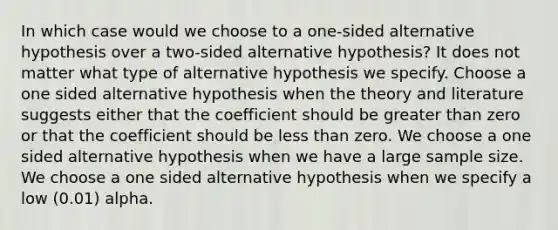 In which case would we choose to a one-sided alternative hypothesis over a two-sided alternative hypothesis? It does not matter what type of alternative hypothesis we specify. Choose a one sided alternative hypothesis when the theory and literature suggests either that the coefficient should be greater than zero or that the coefficient should be less than zero. We choose a one sided alternative hypothesis when we have a large sample size. We choose a one sided alternative hypothesis when we specify a low (0.01) alpha.