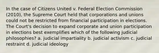 In the case of Citizens United v. Federal Election Commission (2010), the Supreme Court held that corporations and unions could not be restricted from financial participation in elections. The Court's decision to expand corporate and union participation in elections best exemplifies which of the following judicial philosophies? a. judicial impartiality b. judicial activism c. judicial restraint d. judicial ideology