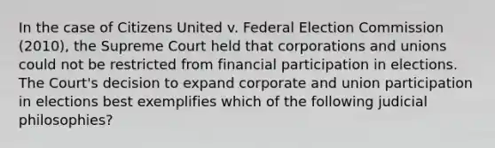 In the case of Citizens United v. Federal Election Commission (2010), the Supreme Court held that corporations and unions could not be restricted from financial participation in elections. The Court's decision to expand corporate and union participation in elections best exemplifies which of the following judicial philosophies?