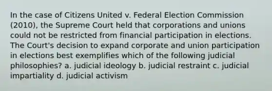 In the case of Citizens United v. Federal Election Commission (2010), the Supreme Court held that corporations and unions could not be restricted from financial participation in elections. The Court's decision to expand corporate and union participation in elections best exemplifies which of the following judicial philosophies? a. judicial ideology b. judicial restraint c. judicial impartiality d. judicial activism