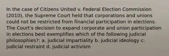 In the case of Citizens United v. Federal Election Commission (2010), the Supreme Court held that corporations and unions could not be restricted from financial participation in elections. The Court's decision to expand corporate and union participation in elections best exemplifies which of the following judicial philosophies?: a. judicial impartiality b. judicial ideology c. judicial restraint d. judicial activism