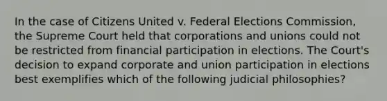 In the case of Citizens United v. Federal Elections Commission, the Supreme Court held that corporations and unions could not be restricted from financial participation in elections. The Court's decision to expand corporate and union participation in elections best exemplifies which of the following judicial philosophies?