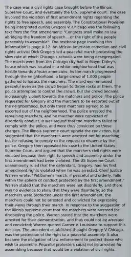 The case was a civil rights case brought before the Illinois Supreme Court, and eventually the U.S. Supreme court. The case involved the violation of first amendment rights regarding the rights to free speech, and assembly. The Constitutional Provision being interpreted during Gregory V. Chicago was the following text from the first amendment: "Congress shall make no law... abridging the freedom of speech... or the right of the people peaceably to assemble". The textbook page involving this information is page A 12. An African American comedian and civil rights activist Dick Gregory led a peaceful march protesting the slow rate at which Chicago's schools were being desegregated. The march went from the Chicago city hall to Mayor Daley's house which was located in a white neighborhood that was hostile towards african americans. As the march progressed through the neighborhood, a large crowd of 1,000 people gathered to harass the marchers. The marchers remained peaceful even as the crowd began to throw rocks at them. The police attempted to control the crowd, but the crowd became increasingly violent towards the matchers and police. The police requested for Gregory and the marchers to be escorted out of the neighborhood, but only three marchers agreed to be escorted out of the neighborhood. The police arrested the remaining marchers, and he marcher were convicted of disorderly conduct. It was argued that the marchers failed to comply with the police, and were thus convicted on these charges. The Illinois supreme court upheld the conviction, but suggested that the marcheres were arrested not for marching, but for refusing to comply to the request to disperse by the police. Gregory then appealed his case to the United States Supreme Court, and argued that the marchers civil rights were violated because their right to speech and assembly under the first amendment had been violated. The US Supreme Court unanimously ruled that the defendant, Gregory, had his first amendment rights violated when he was arrested. Chief Justice Warren wrote, "Petitioner's march, if peaceful and orderly, falls within the sphere of conduct protected by the first amendment." Warren stated that the marchers were not disorderly, and there was no evidence to show that they were disorderly, so the marchers were protected under the first amendment; the marchers could not be arrested and convicted for expressing their views through their march. In response to the suggestion of the illinois supreme court that the marchers were arrested for disobeying the police, Warren stated that the marchers were arrested for their demonstration, and thus could not be arrested and convicted; Warren quoted Garner V. Louisiana to support this decision. The precedent established thought Gregory V Chicago, was the protection of the right to a peaceful assembly. It also became the obligation of law enforcement to protect those who wish to assemble. Peaceful protesters could not be arrested for assembling because that would be a violation of civil rights.