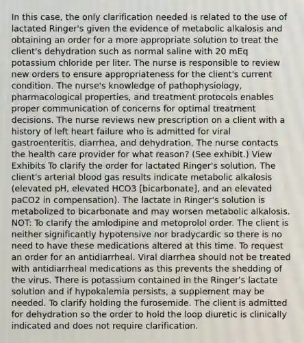 In this case, the only clarification needed is related to the use of lactated Ringer's given the evidence of metabolic alkalosis and obtaining an order for a more appropriate solution to treat the client's dehydration such as normal saline with 20 mEq potassium chloride per liter. The nurse is responsible to review new orders to ensure appropriateness for the client's current condition. The nurse's knowledge of pathophysiology, pharmacological properties, and treatment protocols enables proper communication of concerns for optimal treatment decisions. The nurse reviews new prescription on a client with a history of left heart failure who is admitted for viral gastroenteritis, diarrhea, and dehydration. The nurse contacts the health care provider for what reason? (See exhibit.) View Exhibits To clarify the order for lactated Ringer's solution. The client's arterial blood gas results indicate metabolic alkalosis (elevated pH, elevated HCO3 [bicarbonate], and an elevated paCO2 in compensation). The lactate in Ringer's solution is metabolized to bicarbonate and may worsen metabolic alkalosis. NOT: To clarify the amlodipine and metoprolol order. The client is neither significantly hypotensive nor bradycardic so there is no need to have these medications altered at this time. To request an order for an antidiarrheal. Viral diarrhea should not be treated with antidiarrheal medications as this prevents the shedding of the virus. There is potassium contained in the Ringer's lactate solution and if hypokalemia persists, a supplement may be needed. To clarify holding the furosemide. The client is admitted for dehydration so the order to hold the loop diuretic is clinically indicated and does not require clarification.