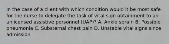 In the case of a client with which condition would it be most safe for the nurse to delegate the task of vital sign obtainment to an unlicensed assistive personnel (UAP)? A. Ankle sprain B. Possible pneumonia C. Substernal chest pain D. Unstable vital signs since admission