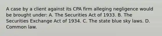 A case by a client against its CPA firm alleging negligence would be brought under: A. The Securities Act of 1933. B. The Securities Exchange Act of 1934. C. The state blue sky laws. D. Common law.