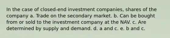 In the case of closed-end investment companies, shares of the company a. Trade on the secondary market. b. Can be bought from or sold to the investment company at the NAV. c. Are determined by supply and demand. d. a and c. e. b and c.