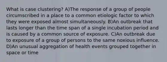 What is case clustering? A)The response of a group of people circumscribed in a place to a common etiologic factor to which they were exposed almost simultaneously. B)An outbreak that lasts longer than the time span of a single incubation period and is caused by a common source of exposure. C)An outbreak due to exposure of a group of persons to the same noxious influence. D)An unusual aggregation of health events grouped together in space or time