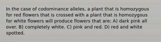 In the case of codominance alleles, a plant that is homozygous for red flowers that is crossed with a plant that is homozygous for white flowers will produce flowers that are: A) dark pink all over. B) completely white. C) pink and red. D) red and white spotted.