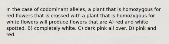 In the case of codominant alleles, a plant that is homozygous for red flowers that is crossed with a plant that is homozygous for white flowers will produce flowers that are A) red and white spotted. B) completely white. C) dark pink all over. D) pink and red.