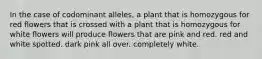 In the case of codominant alleles, a plant that is homozygous for red flowers that is crossed with a plant that is homozygous for white flowers will produce flowers that are pink and red. red and white spotted. dark pink all over. completely white.