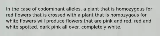 In the case of codominant alleles, a plant that is homozygous for red flowers that is crossed with a plant that is homozygous for white flowers will produce flowers that are pink and red. red and white spotted. dark pink all over. completely white.