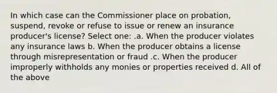 In which case can the Commissioner place on probation, suspend, revoke or refuse to issue or renew an insurance producer's license? Select one: .a. When the producer violates any insurance laws b. When the producer obtains a license through misrepresentation or fraud .c. When the producer improperly withholds any monies or properties received d. All of the above