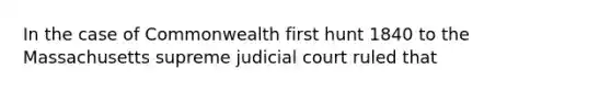 In the case of Commonwealth first hunt 1840 to the Massachusetts supreme judicial court ruled that