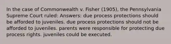 In the case of Commonwealth v. Fisher (1905), the Pennsylvania Supreme Court ruled: Answers: due process protections should be afforded to juveniles. due process protections should not be afforded to juveniles. parents were responsible for protecting due process rights. juveniles could be executed.