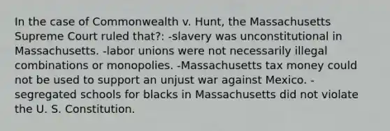 In the case of Commonwealth v. Hunt, the Massachusetts Supreme Court ruled that?: -slavery was unconstitutional in Massachusetts. -labor unions were not necessarily illegal combinations or monopolies. -Massachusetts tax money could not be used to support an unjust war against Mexico. -segregated schools for blacks in Massachusetts did not violate the U. S. Constitution.