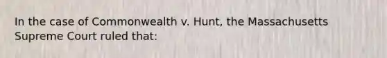 In the case of Commonwealth v. Hunt, the Massachusetts Supreme Court ruled that: