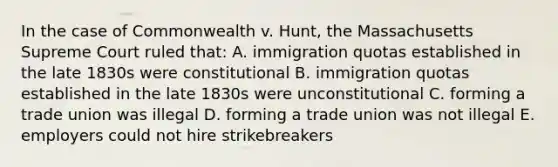 In the case of Commonwealth v. Hunt, the Massachusetts Supreme Court ruled that: A. immigration quotas established in the late 1830s were constitutional B. immigration quotas established in the late 1830s were unconstitutional C. forming a trade union was illegal D. forming a trade union was not illegal E. employers could not hire strikebreakers