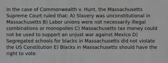 In the case of Commonwealth v. Hunt, the Massachusetts Supreme Court ruled that: A) Slavery was unconstitutional in Massachusetts B) Labor unions were not necessarily illegal combinations or monopolies C) Massachusetts tax money could not be used to support an unjust war against Mexico D) Segregated schools for blacks in Massachusetts did not violate the US Constitution E) Blacks in Massachusetts should have the right to vote